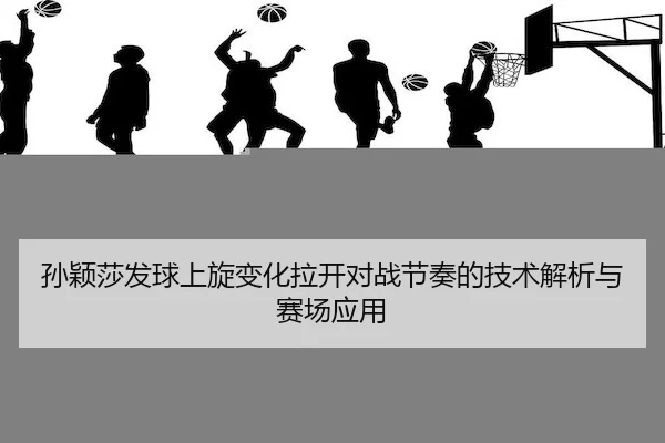 孙颖莎发球上旋变化拉开对战节奏的技术解析与赛场应用